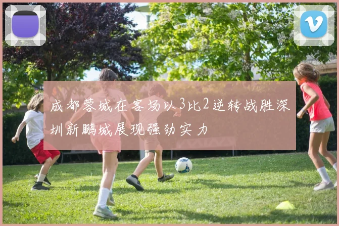 成都蓉城在客场以3比2逆转战胜深圳新鹏城展现强劲实力