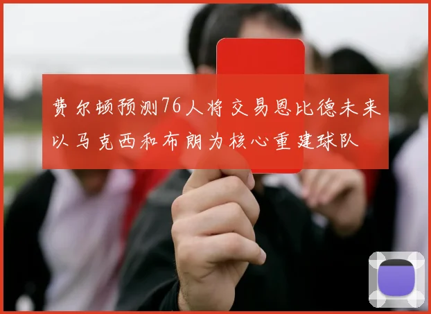 费尔顿预测76人将交易恩比德未来以马克西和布朗为核心重建球队