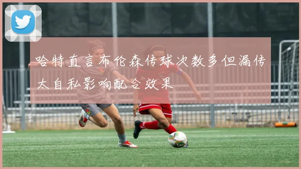 哈特直言布伦森传球次数多但漏传太自私影响配合效果