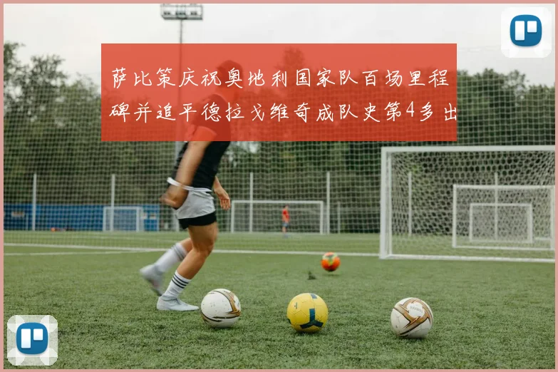 萨比策庆祝奥地利国家队百场里程碑并追平德拉戈维奇成队史第4多出场者
