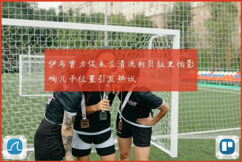 伊布曾力促米兰清洗利贝拉里怕影响儿子位置引发热议
