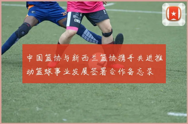 中国篮协与新西兰篮协携手共进推动篮球事业发展签署合作备忘录