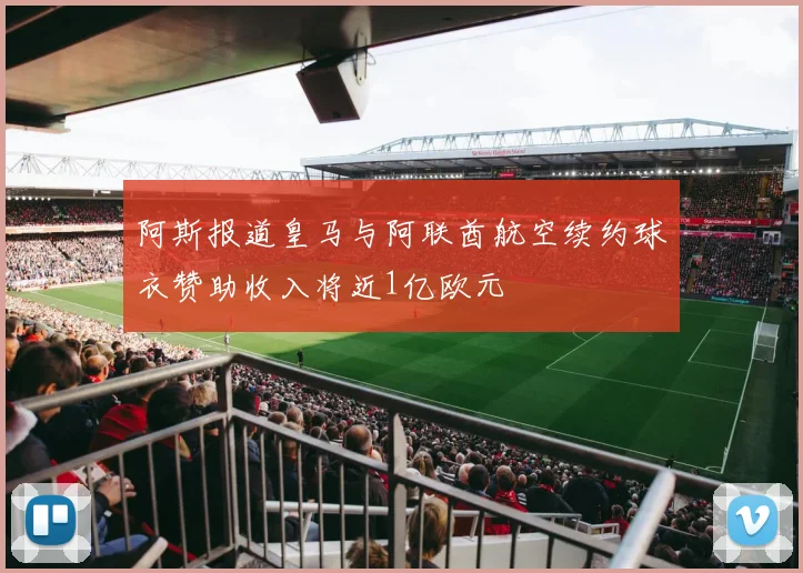 阿斯报道皇马与阿联酋航空续约球衣赞助收入将近1亿欧元
