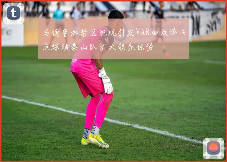 马德鲁加禁区犯规引发VAR回放泽卡点球助泰山队扩大领先优势