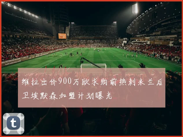维拉出价900万欧求购前热刺米兰后卫埃默森加盟计划曝光