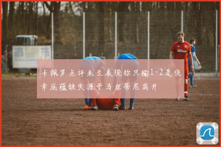 卡佩罗点评米兰表现称只输1-2是侥幸底蕴缺失源于马尔蒂尼离开
