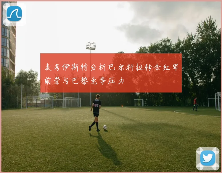 麦考伊斯特分析巴尔科拉转会红军前景与巴黎竞争压力