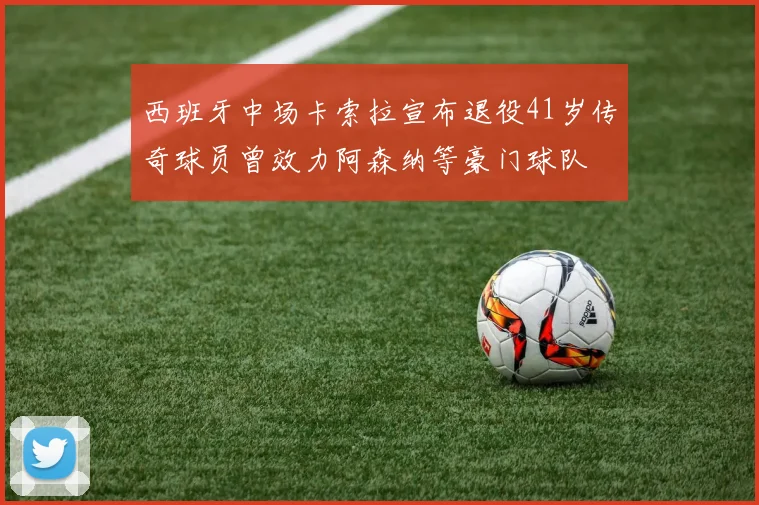 西班牙中场卡索拉宣布退役41岁传奇球员曾效力阿森纳等豪门球队