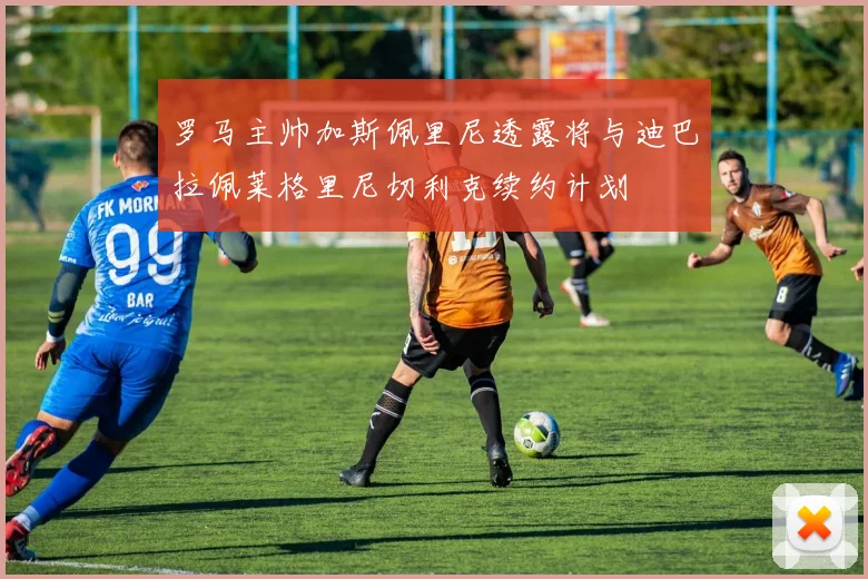 罗马主帅加斯佩里尼透露将与迪巴拉佩莱格里尼切利克续约计划