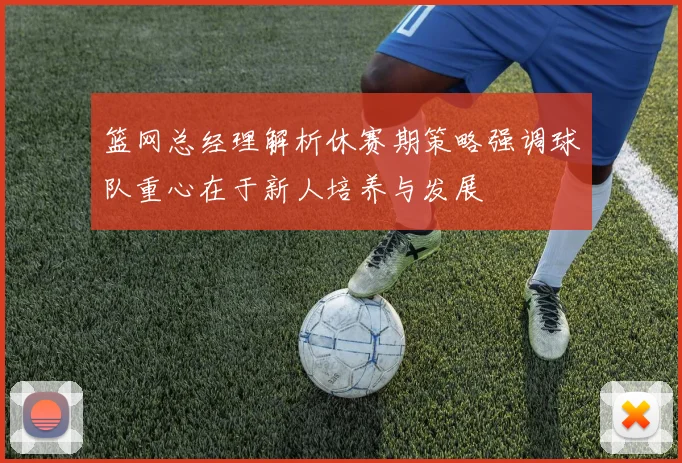 篮网总经理解析休赛期策略强调球队重心在于新人培养与发展