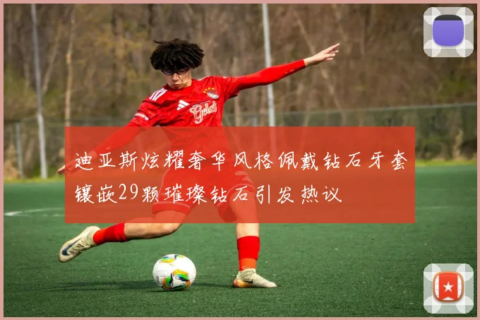 迪亚斯炫耀奢华风格佩戴钻石牙套镶嵌29颗璀璨钻石引发热议