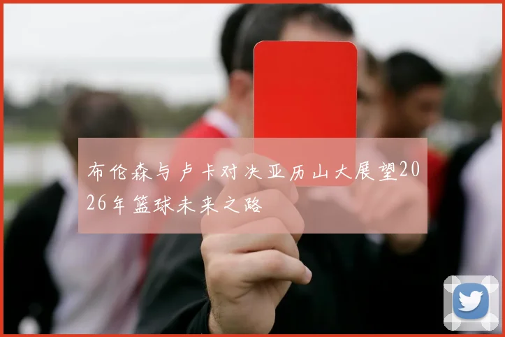 布伦森与卢卡对决亚历山大展望2026年篮球未来之路