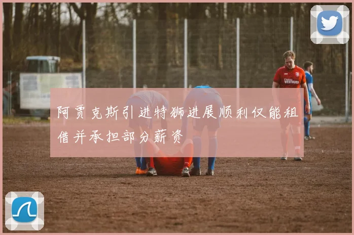 阿贾克斯引进特狮进展顺利仅能租借并承担部分薪资