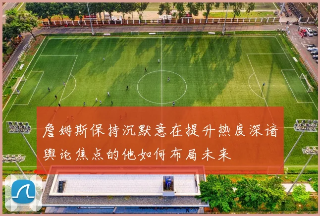 詹姆斯保持沉默意在提升热度深谙舆论焦点的他如何布局未来